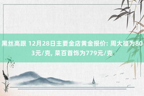 黑丝高跟 12月28日主要金店黄金报价: 周大福为803元/克， 菜百首饰为779元/克