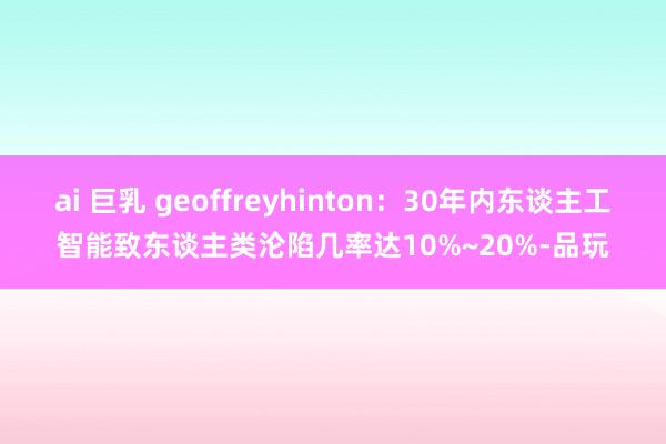 ai 巨乳 geoffreyhinton：30年内东谈主工智能致东谈主类沦陷几率达10%~20%-品玩