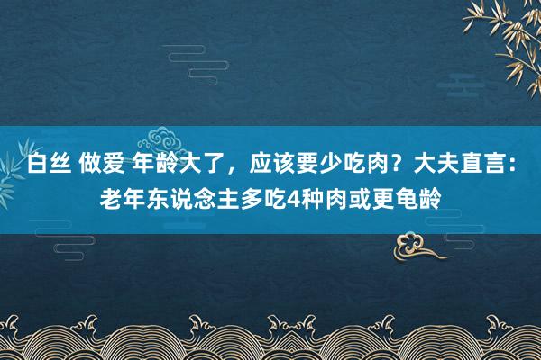 白丝 做爱 年龄大了，应该要少吃肉？大夫直言：老年东说念主多吃4种肉或更龟龄