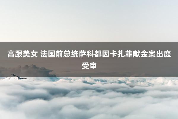 高跟美女 法国前总统萨科都因卡扎菲献金案出庭受审