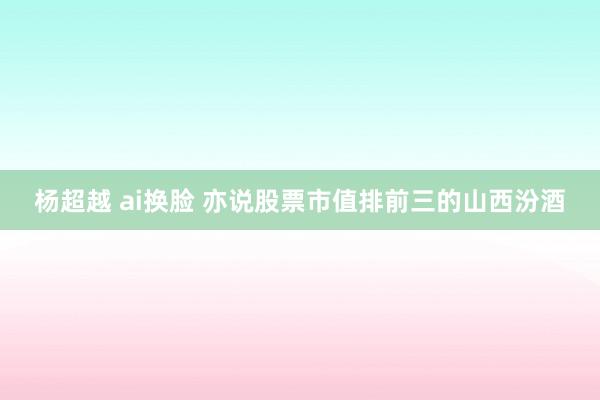 杨超越 ai换脸 亦说股票市值排前三的山西汾酒