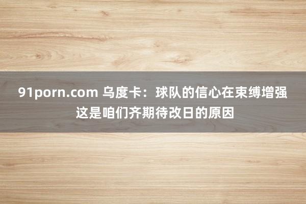91porn.com 乌度卡：球队的信心在束缚增强 这是咱们齐期待改日的原因