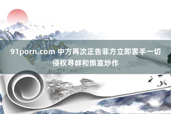 91porn.com 中方再次正告菲方立即罢手一切侵权寻衅和煽宣炒作