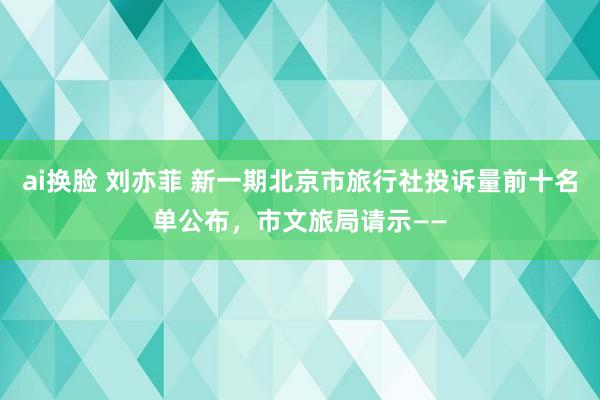 ai换脸 刘亦菲 新一期北京市旅行社投诉量前十名单公布,市文旅局请示——