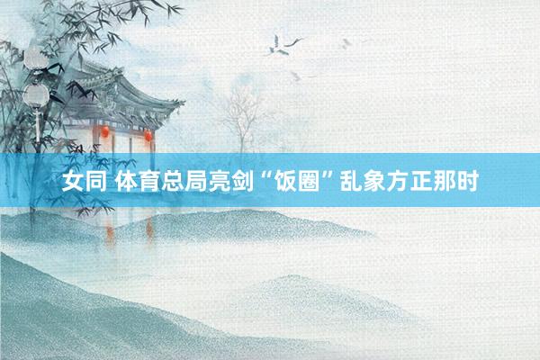 女同 体育总局亮剑“饭圈”乱象方正那时