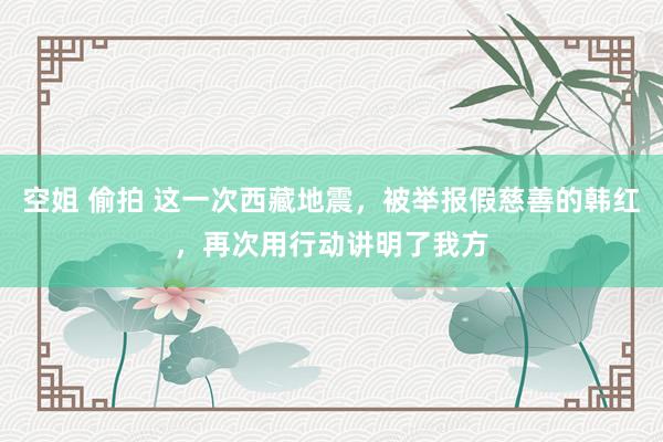空姐 偷拍 这一次西藏地震，被举报假慈善的韩红，再次用行动讲明了我方