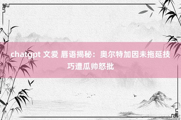 chatgpt 文爱 唇语揭秘:奥尔特加因未拖延技巧遭瓜帅怒批