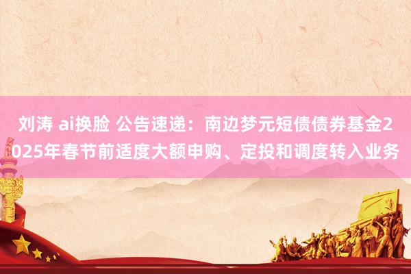 刘涛 ai换脸 公告速递：南边梦元短债债券基金2025年春节前适度大额申购、定投和调度转入业务