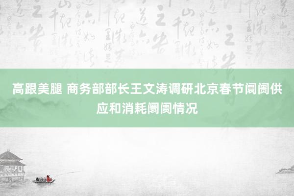高跟美腿 商务部部长王文涛调研北京春节阛阓供应和消耗阛阓情况