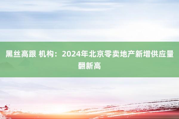 黑丝高跟 机构：2024年北京零卖地产新增供应量翻新高