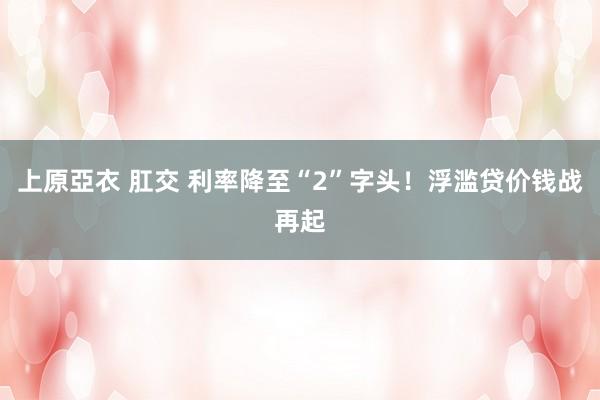 上原亞衣 肛交 利率降至“2”字头！浮滥贷价钱战再起