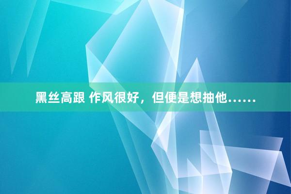 黑丝高跟 作风很好，但便是想抽他……