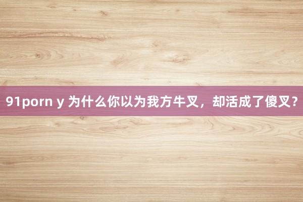 91porn y 为什么你以为我方牛叉，却活成了傻叉？