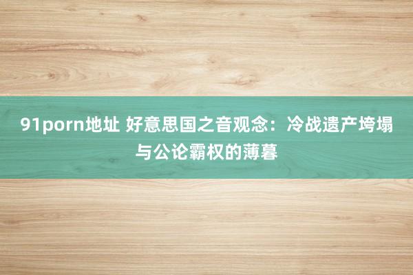 91porn地址 好意思国之音观念：冷战遗产垮塌与公论霸权的薄暮