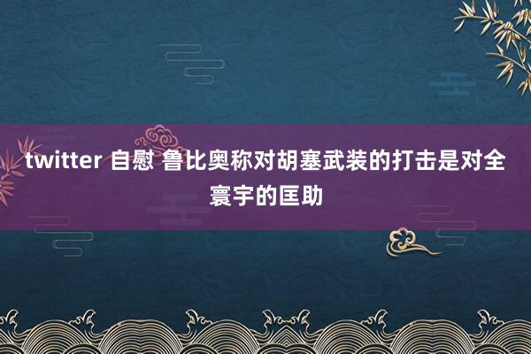 twitter 自慰 鲁比奥称对胡塞武装的打击是对全寰宇的匡助