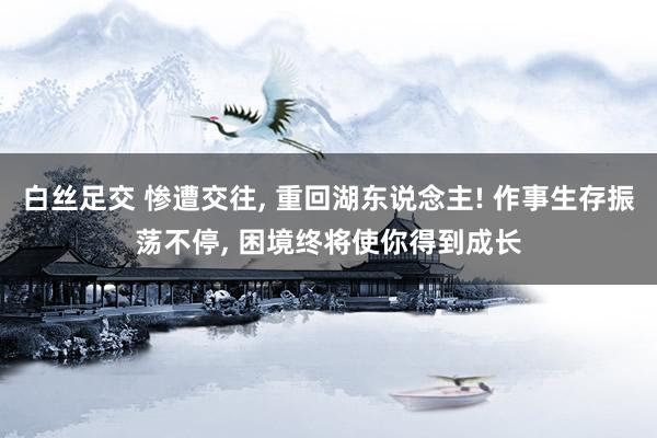 白丝足交 惨遭交往， 重回湖东说念主! 作事生存振荡不停， 困境终将使你得到成长