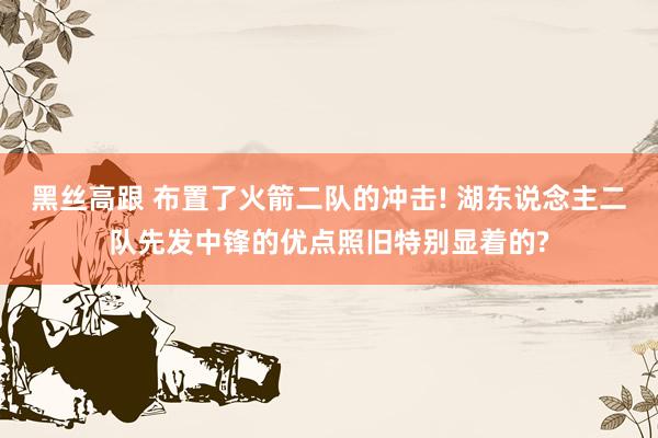 黑丝高跟 布置了火箭二队的冲击! 湖东说念主二队先发中锋的优点照旧特别显着的?