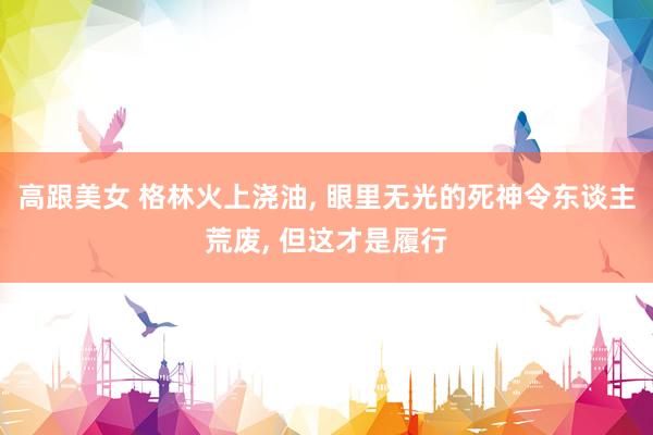 高跟美女 格林火上浇油， 眼里无光的死神令东谈主荒废， 但这才是履行