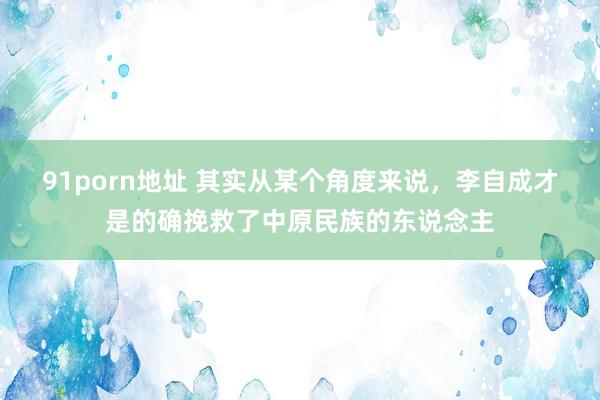 91porn地址 其实从某个角度来说，李自成才是的确挽救了中原民族的东说念主