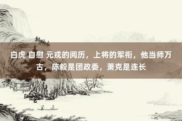 白虎 自慰 元戎的阅历，上将的军衔，他当师万古，陈毅是团政委，萧克是连长