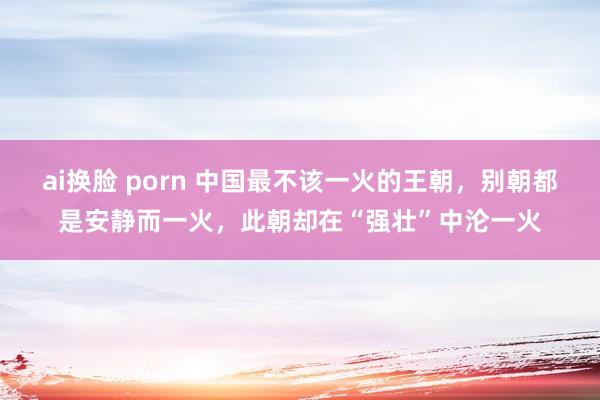 ai换脸 porn 中国最不该一火的王朝，别朝都是安静而一火，此朝却在“强壮”中沦一火