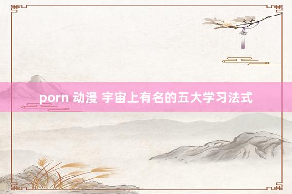 porn 动漫 宇宙上有名的五大学习法式