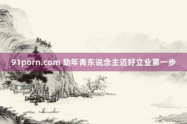 91porn.com 助年青东说念主迈好立业第一步