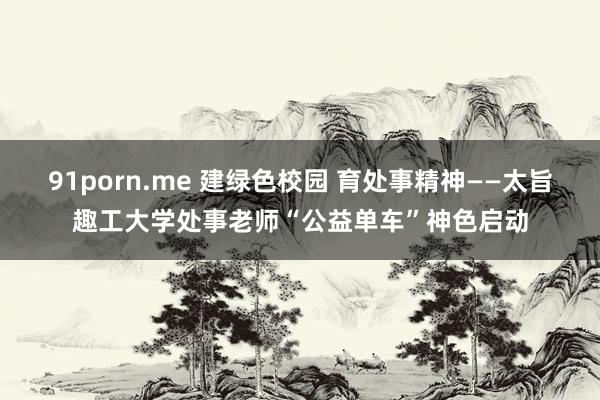 91porn.me 建绿色校园 育处事精神——太旨趣工大学处事老师“公益单车”神色启动