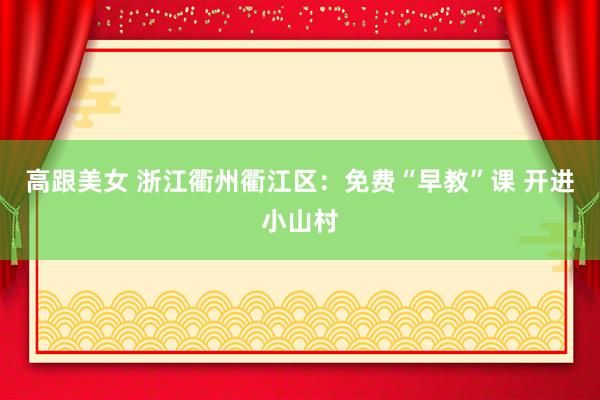 高跟美女 浙江衢州衢江区：免费“早教”课 开进小山村