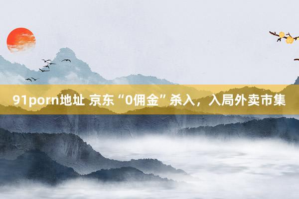 91porn地址 京东“0佣金”杀入，入局外卖市集