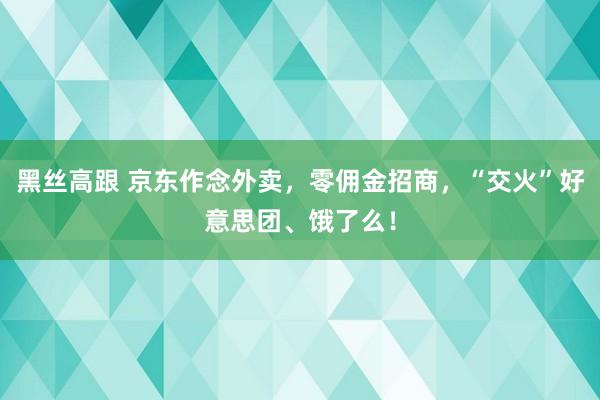 黑丝高跟 京东作念外卖，零佣金招商，“交火”好意思团、饿了么！