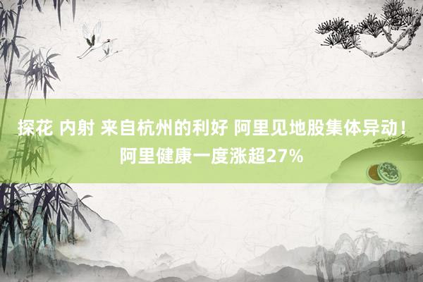 探花 内射 来自杭州的利好 阿里见地股集体异动！阿里健康一度涨超27%