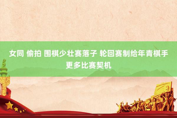 女同 偷拍 围棋少壮赛落子 轮回赛制给年青棋手更多比赛契机
