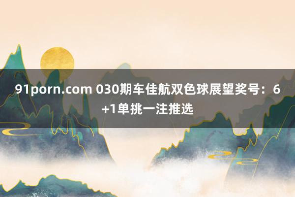 91porn.com 030期车佳航双色球展望奖号：6+1单挑一注推选