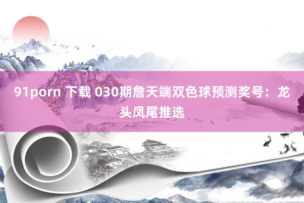 91porn 下载 030期詹天端双色球预测奖号：龙头凤尾推选