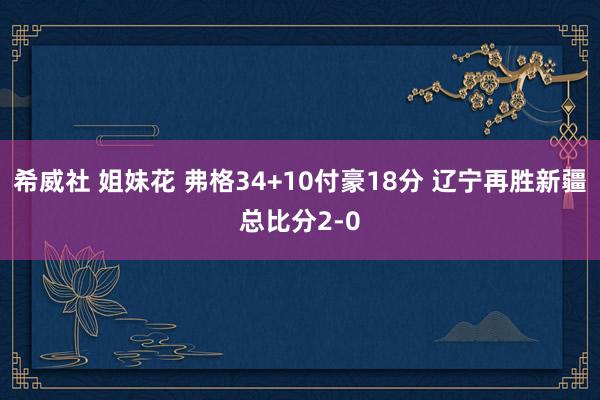 希威社 姐妹花 弗格34+10付豪18分 辽宁再胜新疆总比分2-0