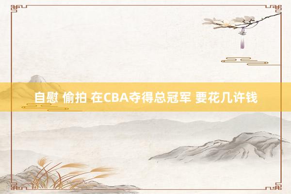 自慰 偷拍 在CBA夺得总冠军 要花几许钱
