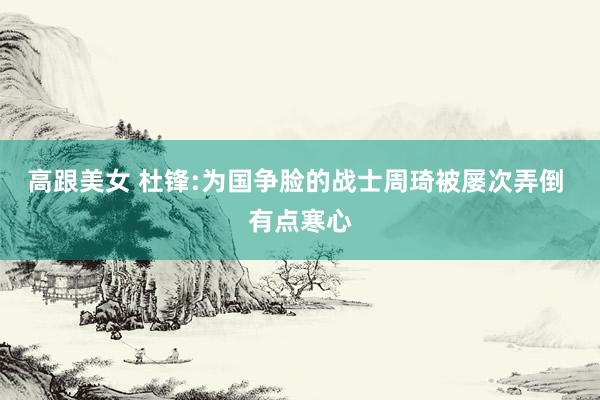 高跟美女 杜锋:为国争脸的战士周琦被屡次弄倒 有点寒心