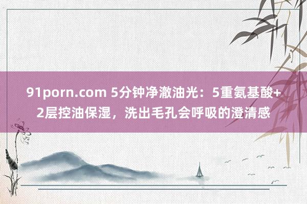 91porn.com 5分钟净澈油光：5重氨基酸+2层控油保湿，洗出毛孔会呼吸的澄清感