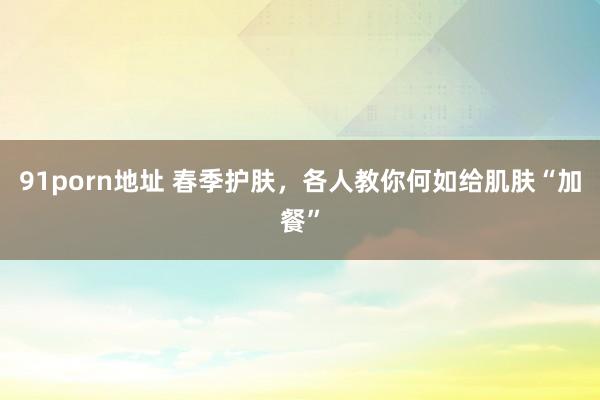 91porn地址 春季护肤，各人教你何如给肌肤“加餐”