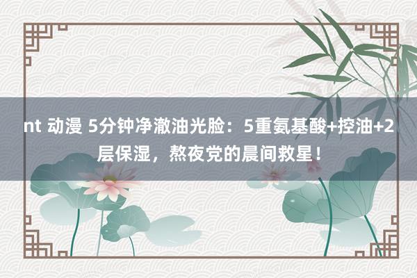 nt 动漫 5分钟净澈油光脸：5重氨基酸+控油+2层保湿，熬夜党的晨间救星！