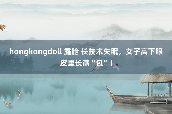 hongkongdoll 露脸 长技术失眠，女子高下眼皮里长满“包”！