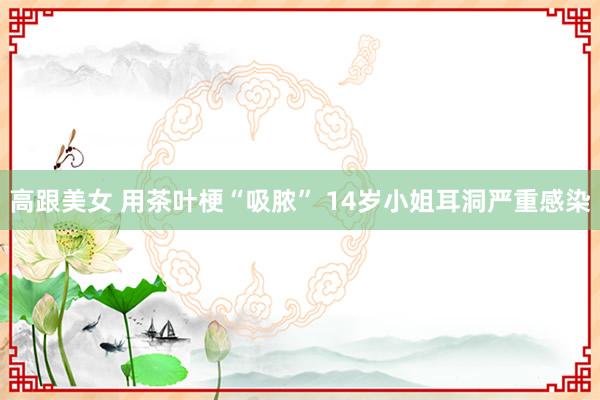 高跟美女 用茶叶梗“吸脓” 14岁小姐耳洞严重感染