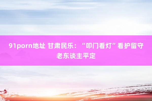 91porn地址 甘肃民乐：“叩门看灯”看护留守老东谈主平定