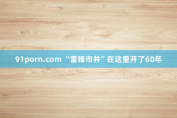 91porn.com “雷锋市井”在这里开了60年