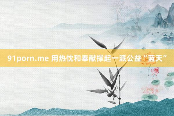 91porn.me 用热忱和奉献撑起一派公益“蓝天”