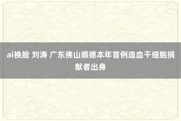 ai换脸 刘涛 广东佛山顺德本年首例造血干细胞捐献者出身