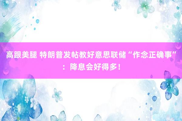 高跟美腿 特朗普发帖教好意思联储“作念正确事”：降息会好得多！