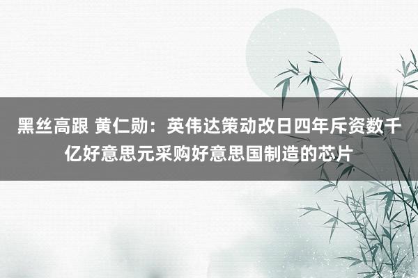 黑丝高跟 黄仁勋：英伟达策动改日四年斥资数千亿好意思元采购好意思国制造的芯片
