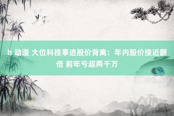 h 动漫 大位科技事迹股价背离：年内股价接近翻倍 前年亏超两千万